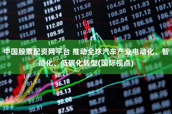 中国股票配资网平台 推动全球汽车产业电动化、智能化、低碳化转型(国际视点)