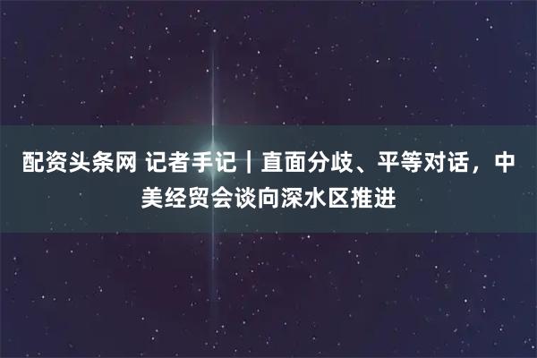 配资头条网 记者手记｜直面分歧、平等对话，中美经贸会谈向深水区推进
