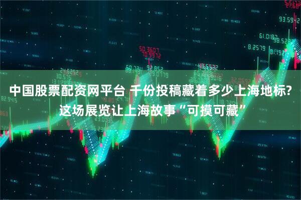 中国股票配资网平台 千份投稿藏着多少上海地标? 这场展览让上海故事“可摸可藏”
