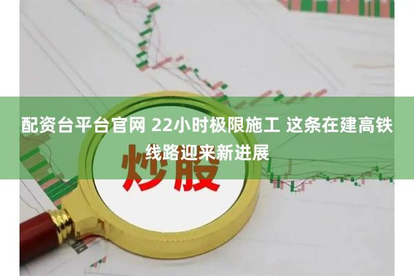 配资台平台官网 22小时极限施工 这条在建高铁线路迎来新进展