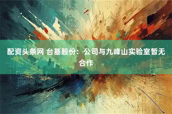 配资头条网 台基股份：公司与九峰山实验室暂无合作
