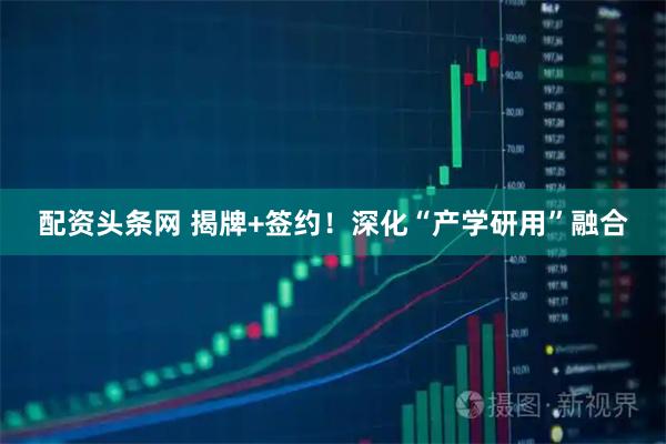 配资头条网 揭牌+签约！深化“产学研用”融合