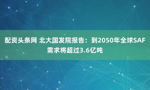 配资头条网 北大国发院报告：到2050年全球SAF需求将超过3.6亿吨