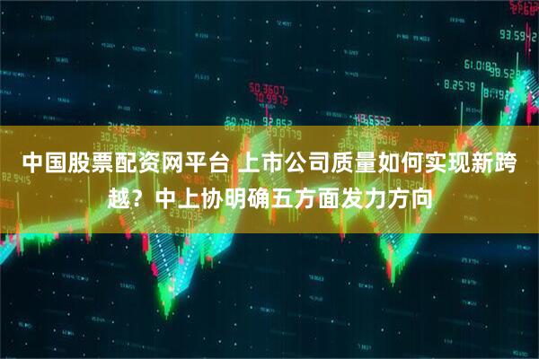 中国股票配资网平台 上市公司质量如何实现新跨越？中上协明确五方面发力方向