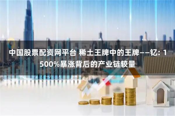 中国股票配资网平台 稀土王牌中的王牌——钇: 1500%暴涨背后的产业链较量