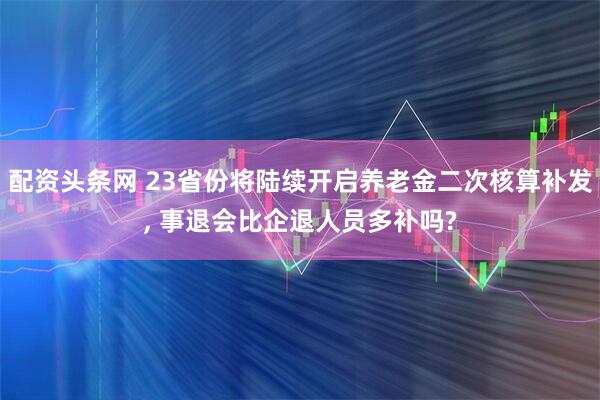 配资头条网 23省份将陆续开启养老金二次核算补发, 事退会比企退人员多补吗?