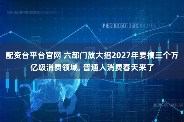 配资台平台官网 六部门放大招2027年要搞三个万亿级消费领域, 普通人消费春天来了