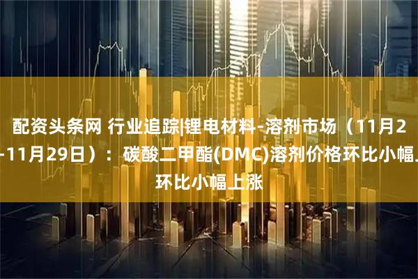 配资头条网 行业追踪|锂电材料-溶剂市场（11月23日-11月29日）：碳酸二甲酯(DMC)溶剂价格环比小幅上涨