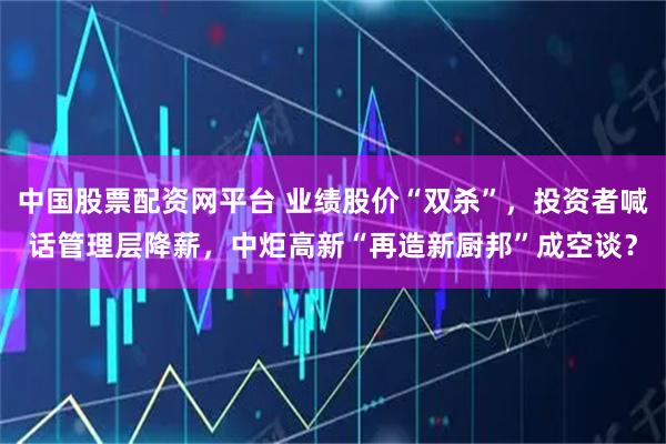 中国股票配资网平台 业绩股价“双杀”,投资者喊话管理层降薪,中炬高新“再造新厨邦”成空谈?