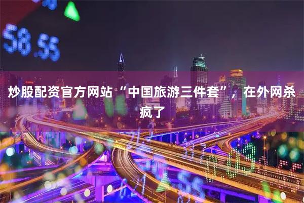 炒股配资官方网站 “中国旅游三件套”，在外网杀疯了