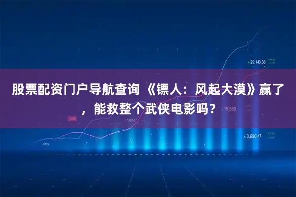 股票配资门户导航查询 《镖人：风起大漠》赢了，能救整个武侠电影吗？