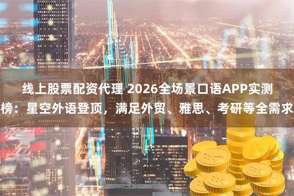线上股票配资代理 2026全场景口语APP实测榜：星空外语登顶，满足外贸、雅思、考研等全需求