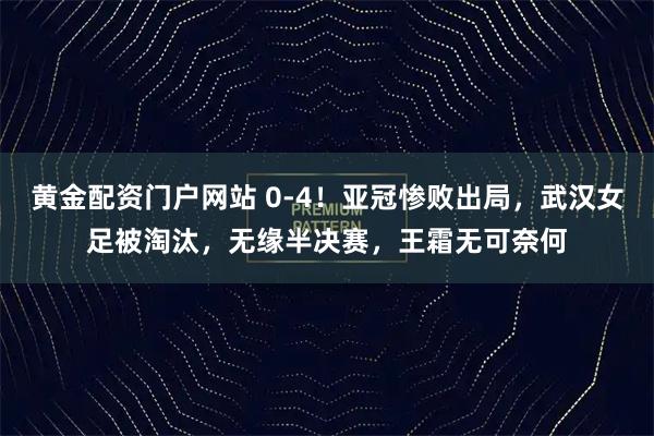 黄金配资门户网站 0-4！亚冠惨败出局，武汉女足被淘汰，无缘半决赛，王霜无可奈何