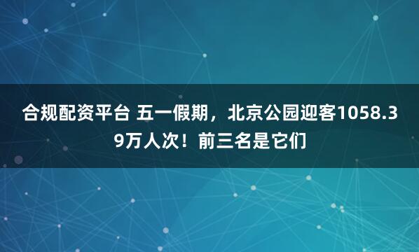 合规配资平台 五一假期，北京公园迎客1058.39万人次！前三名是它们