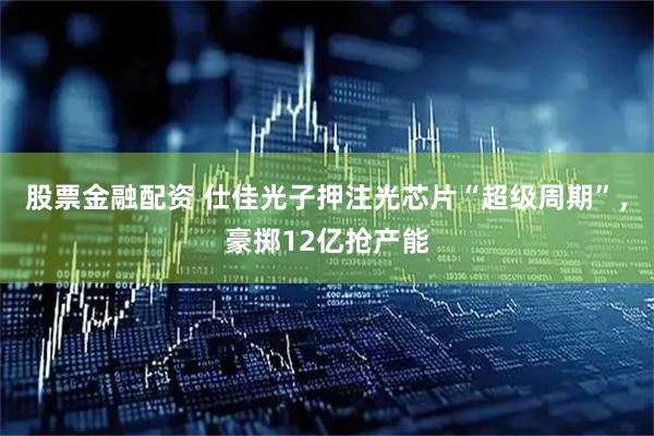 股票金融配资 仕佳光子押注光芯片“超级周期”，豪掷12亿抢产能