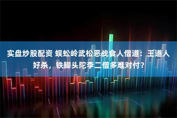 实盘炒股配资 蜈蚣岭武松恶战食人僧道：王道人好杀，铁脚头陀李二僧多难对付？