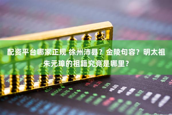 配资平台哪家正规 徐州沛县？金陵句容？明太祖朱元璋的祖籍究竟是哪里？