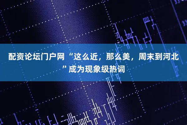 配资论坛门户网 “这么近，那么美，周末到河北”成为现象级热词