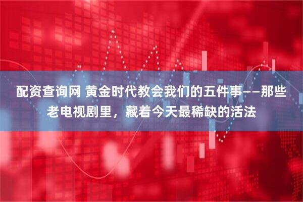 配资查询网 黄金时代教会我们的五件事——那些老电视剧里,藏着今天最稀缺的活法