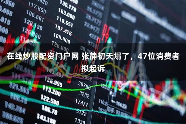 在线炒股配资门户网 张静初天塌了，47位消费者拟起诉