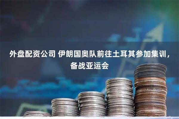 外盘配资公司 伊朗国奥队前往土耳其参加集训，备战亚运会