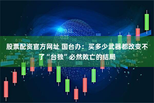 股票配资官方网址 国台办：买多少武器都改变不了“台独”必然败亡的结局