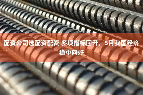 配资公司选配资配资 多项指标回升,5月我国经济稳中向好