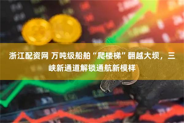 浙江配资网 万吨级船舶“爬楼梯”翻越大坝，三峡新通道解锁通航新模样